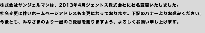 株式会社サンジェルマンは、2013年4月ジェントス株式会社に社名変更いたしました。社名変更に伴いホームページアドレスも変更になっております。下記のバナーよりお進みください。今後とも、みなさまのより一層のご愛顧を賜りますよう、よろしくお願い申し上げます。